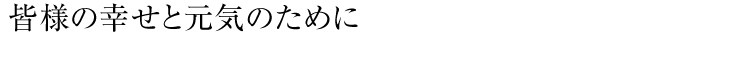 皆様の幸せと元気のために